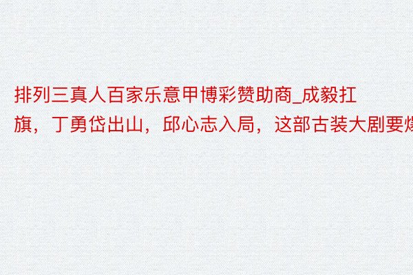 排列三真人百家乐意甲博彩赞助商_成毅扛旗，丁勇岱出山，邱心志入局，这部古装大剧要爆了