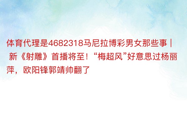 体育代理是4682318马尼拉博彩男女那些事 | 新《射雕》首播将至！“梅超风”好意思过杨丽萍，欧阳锋郭靖帅翻了