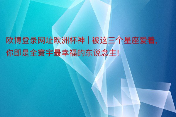 欧博登录网址欧洲杯神 | 被这三个星座爱着, 你即是全寰宇最幸福的东说念主!