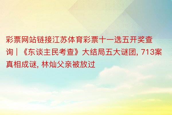 彩票网站链接江苏体育彩票十一选五开奖查询 | 《东谈主民考查》大结局五大谜团, 713案真相成谜, 林灿父亲被放过