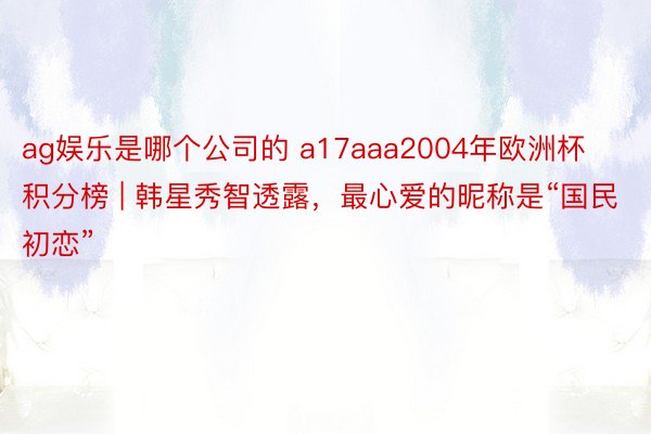 ag娱乐是哪个公司的 a17aaa2004年欧洲杯积分榜 | 韩星秀智透露，最心爱的昵称是“国民初恋”