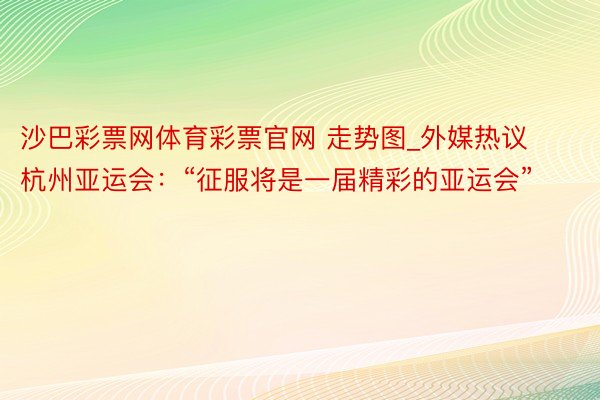 沙巴彩票网体育彩票官网 走势图_外媒热议杭州亚运会：“征服将是一届精彩的亚运会”