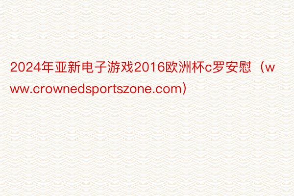 2024年亚新电子游戏2016欧洲杯c罗安慰（www.crownedsportszone.com）