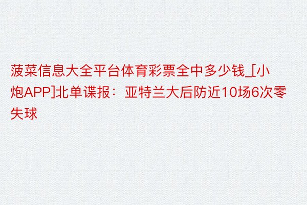 菠菜信息大全平台体育彩票全中多少钱_[小炮APP]北单谍报：亚特兰大后防近10场6次零失球