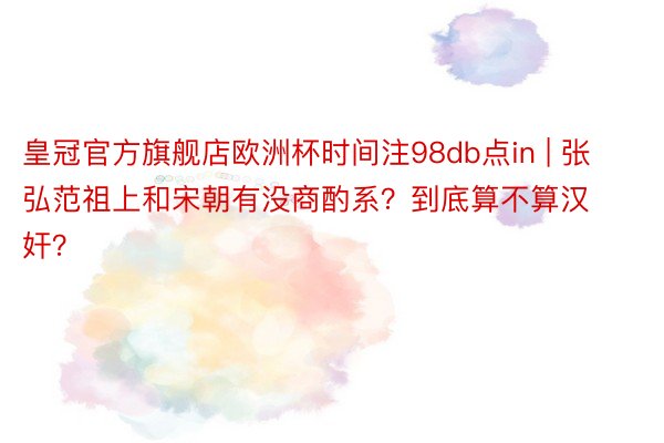 皇冠官方旗舰店欧洲杯时间注98db点in | 张弘范祖上和宋朝有没商酌系？到底算不算汉奸？