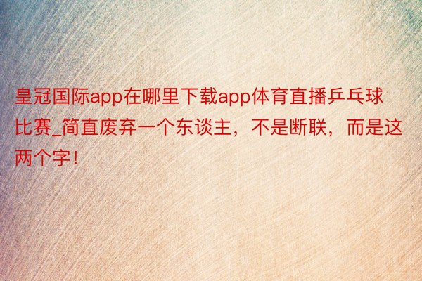 皇冠国际app在哪里下载app体育直播乒乓球比赛_简直废弃一个东谈主，不是断联，而是这两个字！