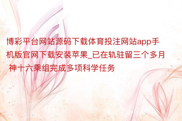 博彩平台网站源码下载体育投注网站app手机版官网下载安装苹果_已在轨驻留三个多月 神十六乘组完成多项科学任务