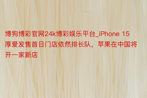 博狗博彩官网24k博彩娱乐平台_iPhone 15厚爱发售首日门店依然排长队，苹果在中国将开一家新店