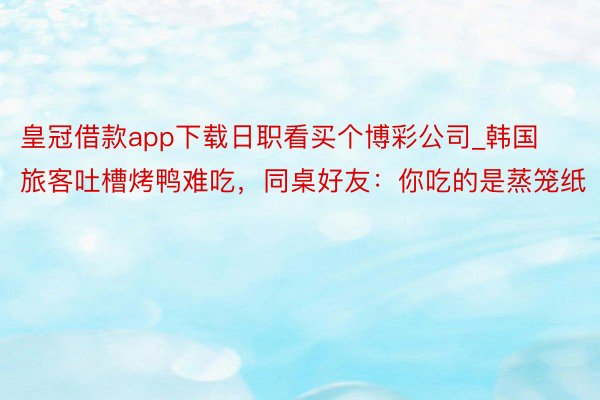 皇冠借款app下载日职看买个博彩公司_韩国旅客吐槽烤鸭难吃，同桌好友：你吃的是蒸笼纸