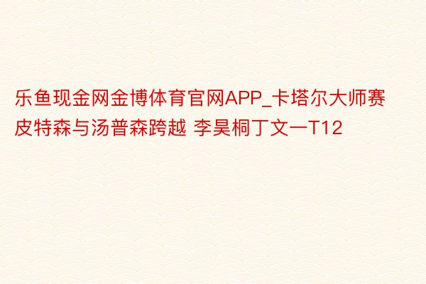 乐鱼现金网金博体育官网APP_卡塔尔大师赛皮特森与汤普森跨越 李昊桐丁文一T12