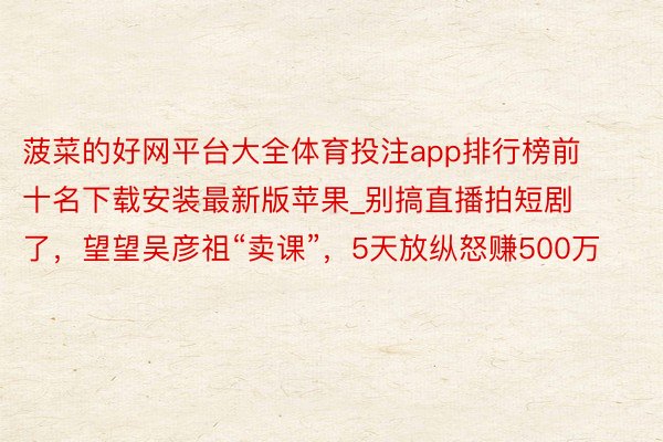菠菜的好网平台大全体育投注app排行榜前十名下载安装最新版苹果_别搞直播拍短剧了