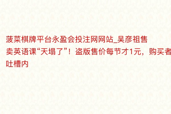 菠菜棋牌平台永盈会投注网网站_吴彦祖售卖英语课“天塌了”！盗版售价每节才1元，购